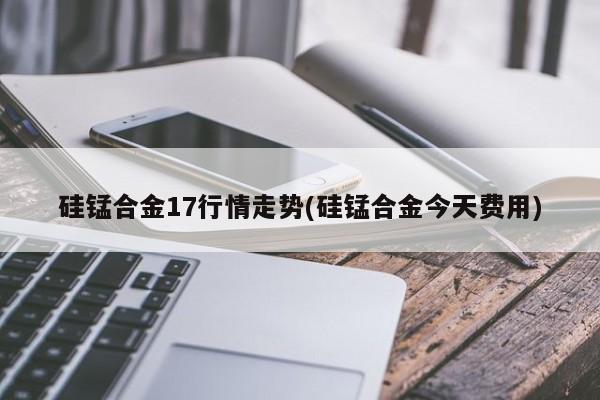 硅锰合金17行情走势(硅锰合金今天费用)