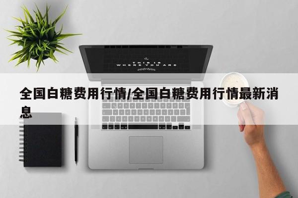 全国白糖费用行情/全国白糖费用行情最新消息
