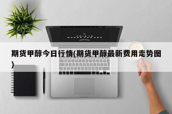 期货甲醇今日行情(期货甲醇最新费用走势图)