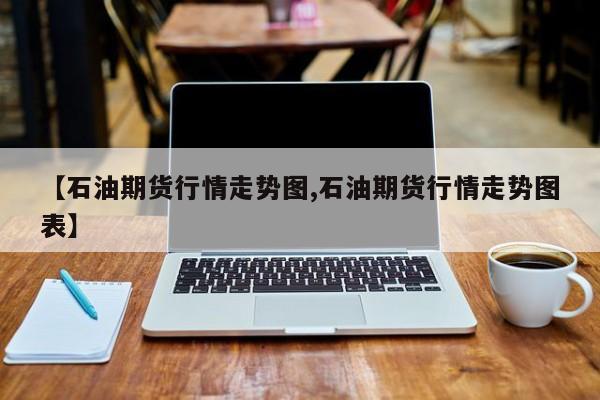 【石油期货行情走势图,石油期货行情走势图表】
