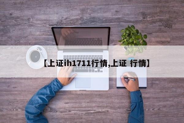 【上证ih1711行情,上证 行情】