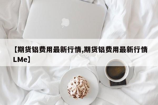 【期货铝费用最新行情,期货铝费用最新行情 LMe】