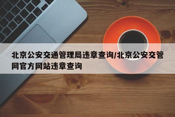 北京公安交通管理局违章查询/北京公安交管网官方网站违章查询