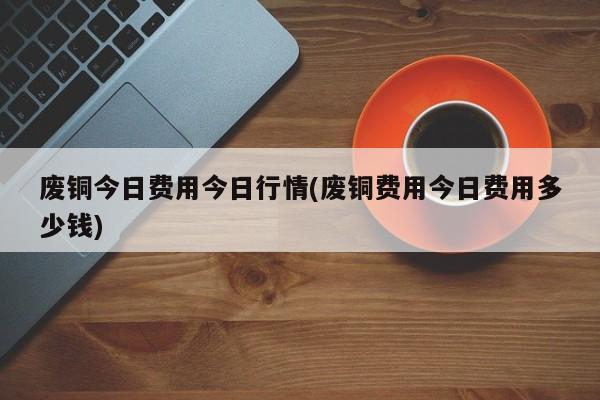 废铜今日费用今日行情(废铜费用今日费用多少钱)