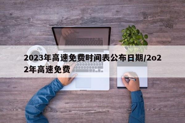 2023年高速免费时间表公布日期/2o22年高速免费