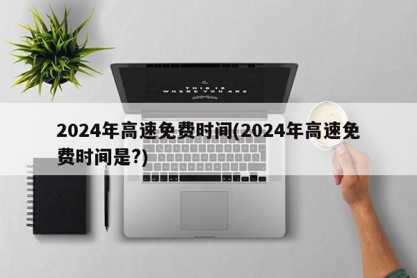 2024年高速免费时间(2024年高速免费时间是?)