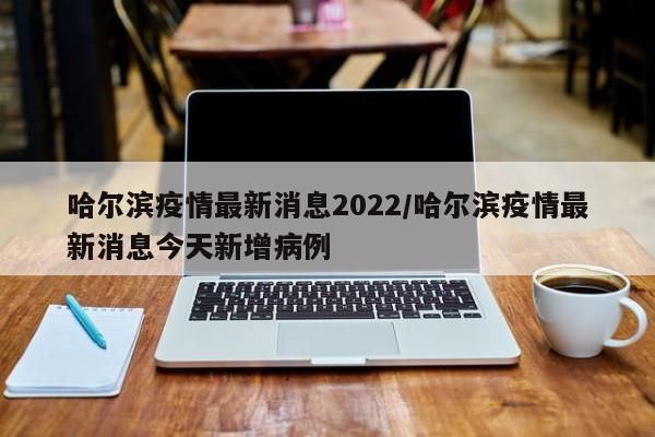 哈尔滨疫情最新消息2022/哈尔滨疫情最新消息今天新增病例