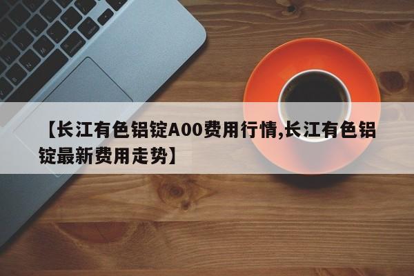 【长江有色铝锭A00费用行情,长江有色铝锭最新费用走势】