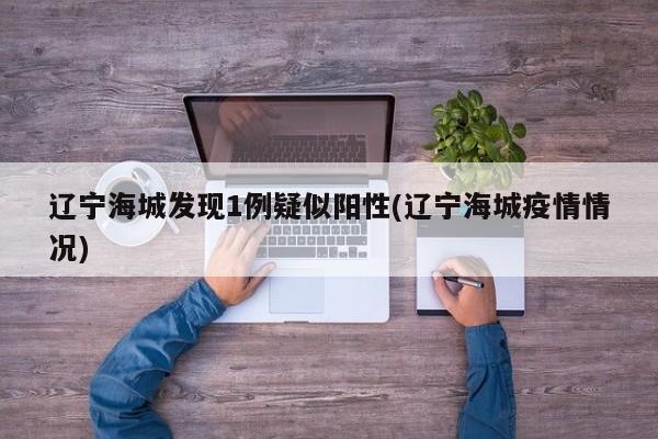 辽宁海城发现1例疑似阳性(辽宁海城疫情情况)